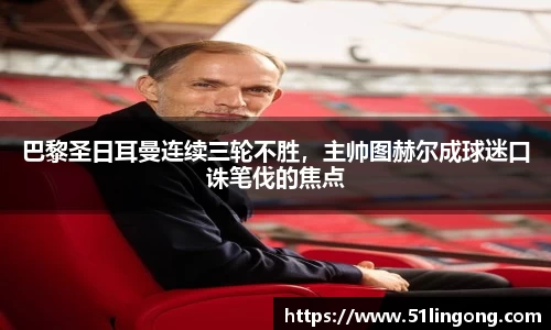 巴黎圣日耳曼连续三轮不胜，主帅图赫尔成球迷口诛笔伐的焦点