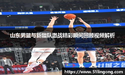 山东男篮与新疆队激战精彩瞬间回顾视频解析