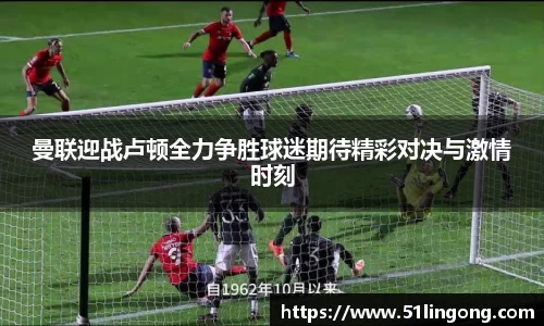 曼联迎战卢顿全力争胜球迷期待精彩对决与激情时刻