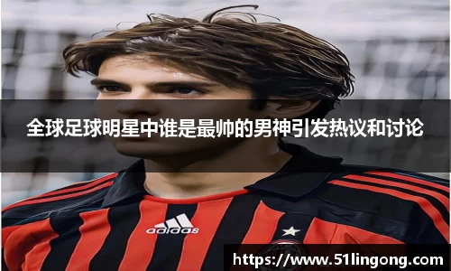 全球足球明星中谁是最帅的男神引发热议和讨论